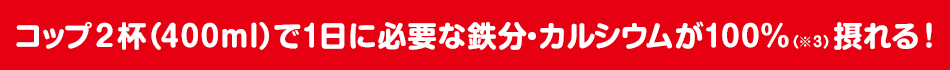 コップ2杯(400ml)で1日に必要な鉄分・カルシウムが100%(※3)摂れる!