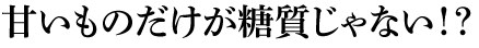 甘いものだけが糖質じゃない!?