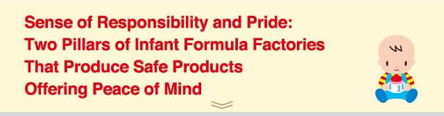 Sense of Responsibility and Pride:
Two Pillars of Infant Formula Factories
That Produce Safe Products
Offering Peace of Mind