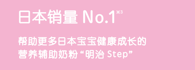 No.1 Seller*3 Meiji Step is a nutritio nal support formula that provides the support to the growth of a large number of children in Japan.