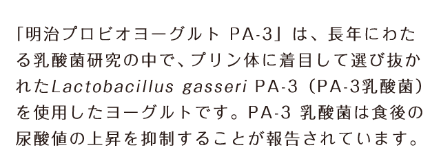 「明治プロビオヨーグルト PA-3」は、長年にわたる乳酸菌研究の中で、プリン体に着目して選び抜かれたLactobacillus gasseri PA-3（PA-3乳酸菌）を使用したヨーグルトです。PA-3 乳酸菌は食後の尿酸値の上昇を抑制することが報告されています｡