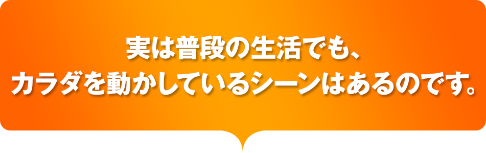 実は普段の生活でも、カラダを動かしているシーンはあるのです。