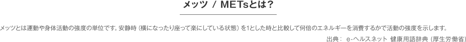 メッツ / METsとは？メッツとは運動や身体活動の強度の単位です。安静時（横になったり座って楽にしている状態）を1とした時と比較して何倍のエネルギーを消費するかで活動の強度を示します。出典： e-ヘルスネット 健康用語辞典 (厚生労働省)