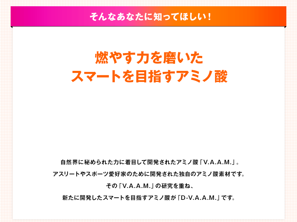 そんなあなたに知ってほしい！燃やす力を磨いたスマートを目指すアミノ酸 自然界に秘められた力に着目して開発されたアミノ酸「V.A.A.M.」。アスリートやスポーツ愛好家のために開発された独自のアミノ酸素材です。その「V.A.A.M.」の研究を重ね、新たに開発したスマートを目指すアミノ酸が「D-V.A.A.M.」です。