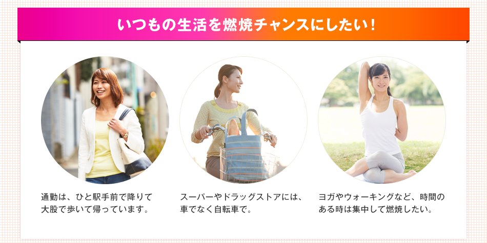 いつもの生活を燃焼チャンスにしたい！ 通勤は、ひと駅手前で降りて大股で歩いて帰っています。スーパーやドラッグストアには、車でなく自転車で。ヨガやウォーキングなど、時間のある時は集中して燃焼したい。