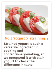 No.3 Yogurt×straining Strained yogurt is such a versatile ingredient in cooking and confectionery-making, so we compared it with plain yogurt to check the difference in taste.