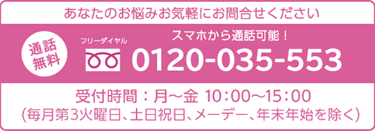 あなたのお悩みお気軽にお問合せください 通話無料 フリ一ダイヤル 0120-035-553 受付時間：月~金10:00~15:00（每月第3火曜日、土日祝日、メ一デ一、年末年始を除く）