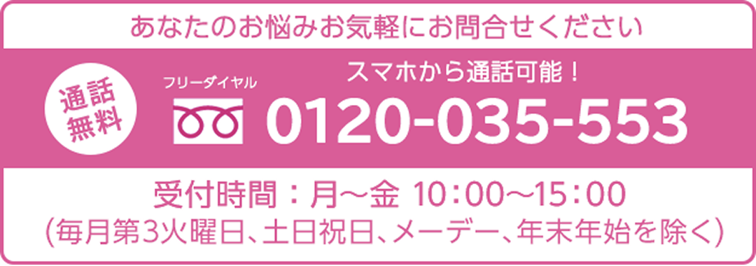 あなたのお悩みお気軽にお問合せください 通話無料 フリ一ダイヤル 0120-035-553 受付時間：月~金10:00~15:00（每月第3火曜日、土日祝日、メ一デ一、年末年始を除く）