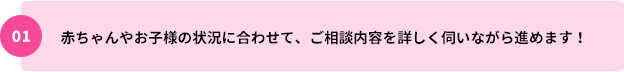 01：赤ちゃんやお子様の状況に合わせて、ご相談内容を詳しく伺いながら進めます！