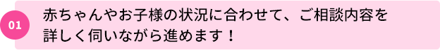 01：赤ちゃんやお子様の状況に合わせて、ご相談内容を詳しく伺いながら進めます！