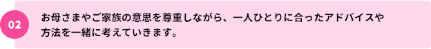 02：お母さまやご家族の意思を尊重しながら、一人ひとりに合ったアドバイスや方法を一緒に考えていきます。