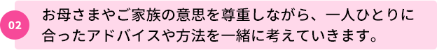 02：お母さまやご家族の意思を尊重しながら、一人ひとりに合ったアドバイスや方法を一緒に考えていきます。