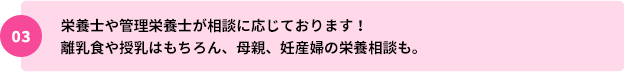 03：栄養士や管理栄養士が相談に応じております！離乳食や授乳はもちろん、母親、妊産婦の栄養相談も。