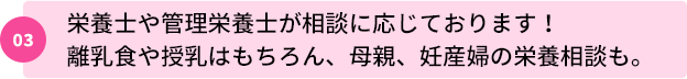 03：栄養士や管理栄養士が相談に応じております！離乳食や授乳はもちろん、母親、妊産婦の栄養相談も。