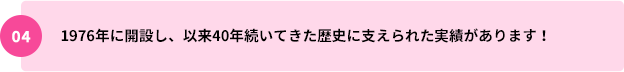 04：1976年に開設し、以来40年続いてきた歴史に支えられた実績があります！