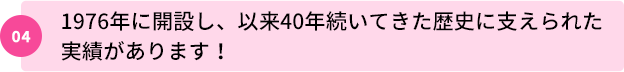 04：1976年に開設し、以来40年続いてきた歴史に支えられた実績があります！