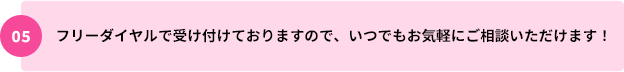 05：フリーダイヤルで受け付けておりますので、いつでもお気軽にご相談いただけます！