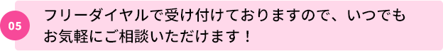 05：フリーダイヤルで受け付けておりますので、いつでもお気軽にご相談いただけます！