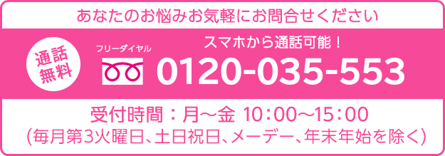 あなたのお悩みお気軽にお問い合わせください通話無料スマホから通話可能！フリーダイヤル0120-035-553受付時間：月曜日～金曜日10:00～15:00