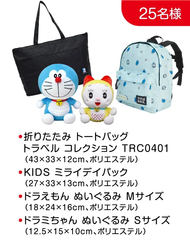 25名様: ●折りたたみ トートバッグトラベル コレクション TRC0401（43×33×12cm、ポリエステル）●KIDS ミライデイパック（27×33×13cm、ポリエステル）●ドラえもん ぬいぐるみ Mサイズ（18×24×16cm、ポリエステル）●ドラミちゃん ぬいぐるみ Sサイズ（12.5×15×10cm、ポリエステル）