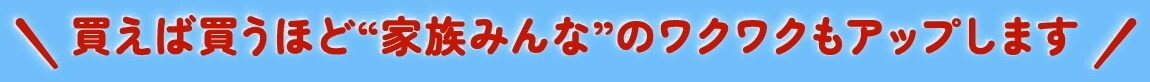 買えば買うほど“家族みんな”のワクワクもアップします