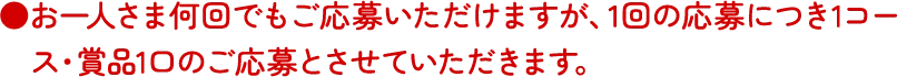 お一人さま何回でもご応募いただけますが、1回の応募につき1コース・賞品1口のご応募とさせていただきます。