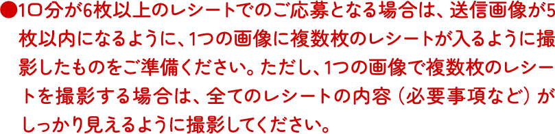1口分が6枚以上のレシートでのご応募となる場合は、送信画像が5枚以内になるように、1つの画像に複数枚のレシートが入るように撮影したものをご準備ください。ただし、1つの画像で複数枚のレシートを撮影する場合は、全てのレシートの内容（必要事項など）がしっかり見えるように撮影してください。