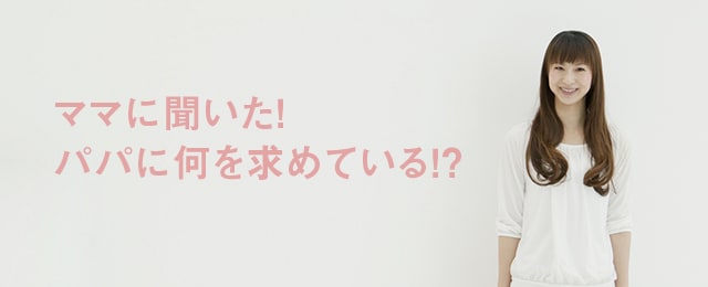 ママに聞いた！パパには何を求めてる！？