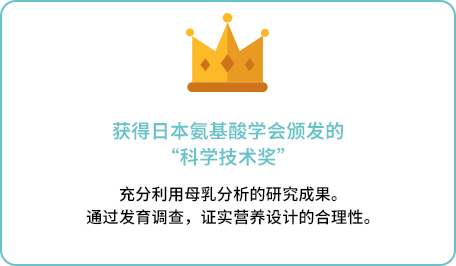 获得日本氨基酸学会颁发的“科学技术奖”充分利用母乳分析的研究成果。 通过发育调查，证实营养设计的合理性。