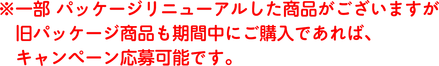 ※一部パッケージリニューアルした商品がございますが旧パッケージ商品も期間中にご購入であれば、キャンペーン応募可能です。