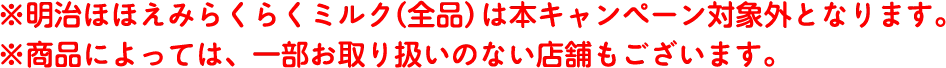 ※明治ほほえみらくらくミルク（全品）は本キャンペーン対象外となります。 ※商品によっては、一部お取り扱いのない店舗もございます。