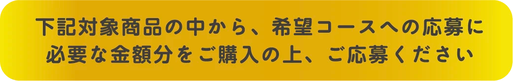 下記対象商品の中から、希望コースへの応募に必要な金額分をご購入の上、ご応募ください