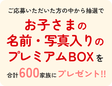 ご応募いただいた方の中から抽選でお子さまの名前・写真入りの「あなただけのほほえみ・ステップ プレミアムBOX」を合計600家族にプレゼント！