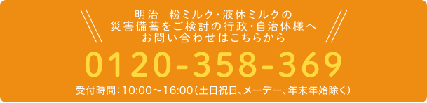 明治  粉ミルク・液体ミルクの災害備蓄をご検討の行政・自治体様へお問い合わせはこちらから 0120-358-369 受付時間：9:00～17:00（土日祝日、年末年始除く）