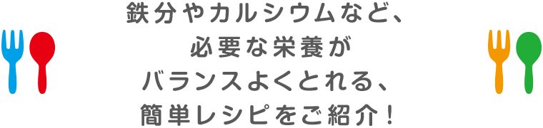 鉄分やカルシウムなど、必要な栄養がバランスよくとれる、簡単レシピをご紹介！