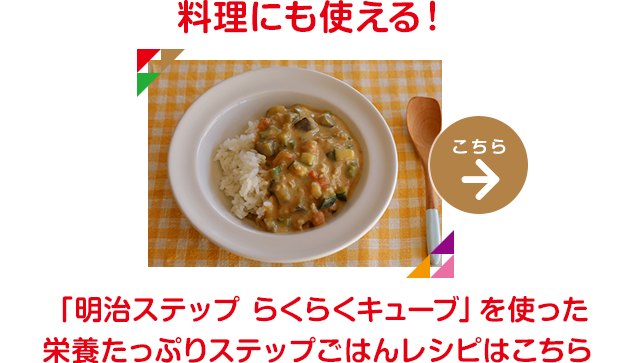 料理にも使える！「明治ステップ」「明治ステップ らくらくキューブ」を使った栄養たっぷりステップごはんレシピはこちら→