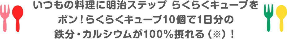 いつもの料理に明治ステップらくらくキューブをポン！らくらくキューブ10個で1日分の鉄分・カルシウムが100%摂れる(※)!