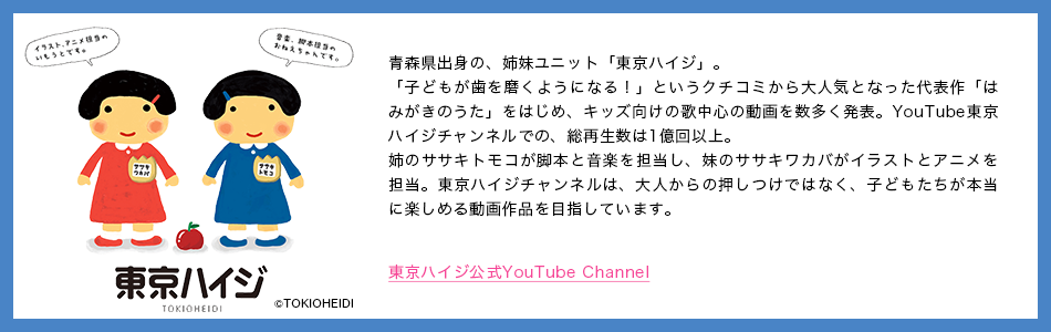 東京ハイジ 青森県出身の、姉妹ユニット「東京ハイジ」。「子どもが歯を磨くようになる！」というクチコミから大人気となった代表作「はみがきのうた」をはじめ、キッズ向けの歌中心の動画を数多く発表。YouTube東京ハイジチャンネルでの、総再生数は1億回以上。姉のササキトモコが脚本と音楽を担当し、妹のササキワカバがイラストとアニメを担当。東京ハイジチャンネルは、大人からの押しつけではなく、子どもたちが本当に楽しめる動画作品を目指しています。 東京ハイジ公式YouTube Channel &copy;TOKIOHEIDI
