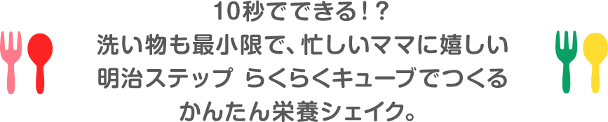 10秒でできる！？ 洗い物も最小限で、忙しいママに嬉しい 明治ステップ らくらくキューブでつくる かんたん栄養シェイク。 