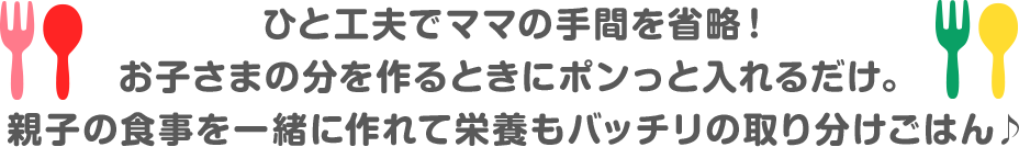 一工夫でママの手間を省略！ お子さまの分を作るときにポンっと入れるだけ。 親子の食事を一緒に作れて栄養もバッチリのとりわけごはん