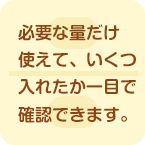 必要な量だけ使えていくつ入れたか一目で確認できます。