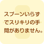 スプーンいらずでスリキリの手間がありません。
