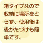 箱タイプなので収納に場所をとらず、使用後は後かたづけも簡単です。