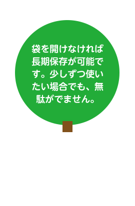 袋を開けなければ長期保存が可能です。少しずつ使いたい場合でも、無駄がでません。