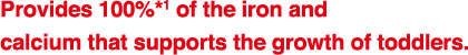 Provides 100%*1 of the iron and
calcium that supports the growth of toddlers.