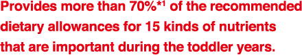 Provides 70%*1 of the recommended
dietary allowances for 15 kinds of nutrients
that are important during the toddler years.