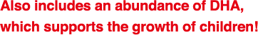 Also includes an abundance of DHA,
which supports the growth of children!