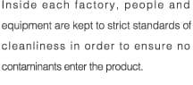 Inside each factory, people and equipment are kept to strict standards of cleanliness in order to ensure no contaminants enter the product.