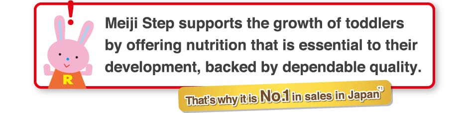 「Meiji Step supports the growth of toddlers
by offering nutrition that is essential to their
development, backed by dependable quality.
    That’s why it is No.1 in Sales in Japan*3