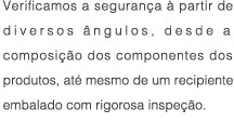 Verificamos a seguranca a partir de diversos angulos, desde a composicao dos componentes dos produtos, ate mesmo de um recipiente embalado com rigorosa inspecao.